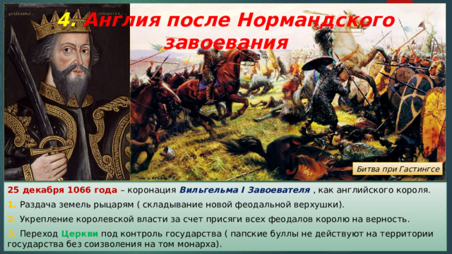 4. Англия после Нормандского завоевания Битва при Гастингсе 25 декабря 1066 года – коронация Вильгельма I Завоевателя , как английского короля. 1. Раздача земель рыцарям ( складывание новой феодальной верхушки). 2. Укрепление королевской власти за счет присяги всех феодалов королю на верность. 3. Переход Церкви под контроль государства ( папские буллы не действуют на территории государства без соизволения на том монарха). 