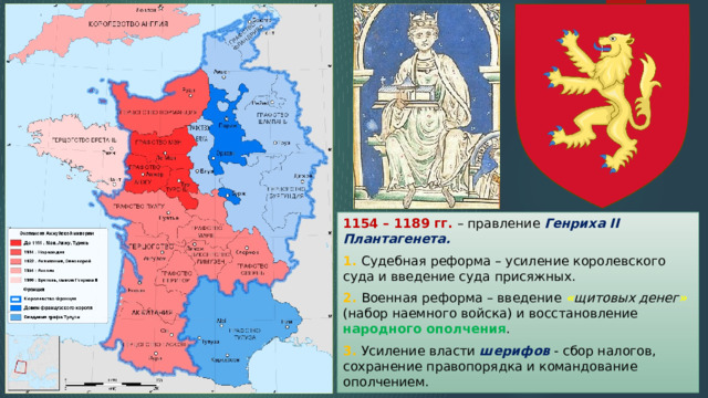 1154 – 1189 гг. – правление Генриха II Плантагенета. 1. Судебная реформа – усиление королевского суда и введение суда присяжных. 2. Военная реформа – введение « щитовых денег » (набор наемного войска) и восстановление народного ополчения . 3. Усиление власти шерифов - сбор налогов, сохранение правопорядка и командование ополчением. 