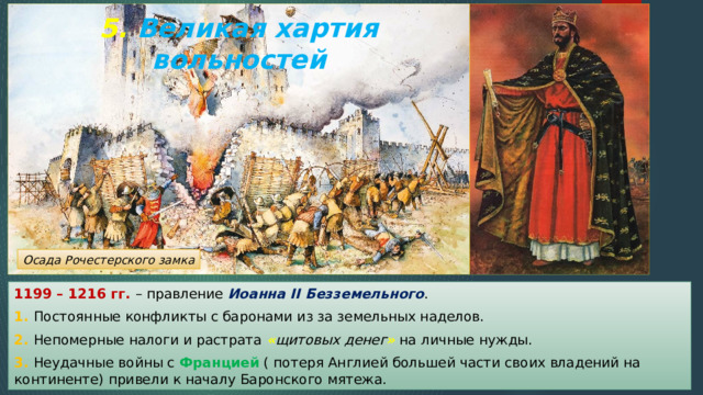 5. Великая хартия вольностей Осада Рочестерского замка 1199 – 1216 гг. – правление Иоанна II Безземельного . 1. Постоянные конфликты с баронами из за земельных наделов. 2. Непомерные налоги и растрата « щитовых денег » на личные нужды. 3. Неудачные войны с Францией ( потеря Англией большей части своих владений на континенте) привели к началу Баронского мятежа. 