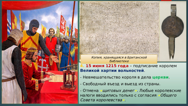 Копия, хранящаяся в Британской библиотеке 4. 15 июня 1215 года – подписание королем Великой хартии вольностей . - Невмешательство короля в дела церкви . - Свободный въезд и выезд из страны. - Отмена « щитовых денег » . Любые королевские налоги вводились только с согласия « Общего Совета королевства » . 