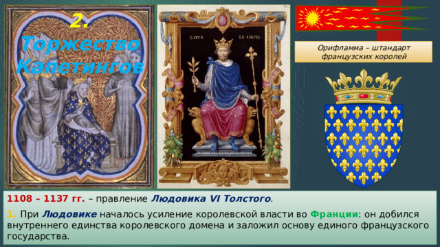 2. Торжество Капетингов Орифламма – штандарт французских королей 1108 – 1137 гг. – правление Людовика VI Толстого . 1. При Людовике началось усиление королевской власти во Франции : он добился внутреннего единства королевского домена и заложил основу единого французского государства. 