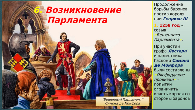 Продолжение борьбы баронов против короля при Генрихе III : 1. 1258 год – созыв « Бешенного Парламента » . При участии графа Лестера и наместника Гаскони Симона де Монфора были составлены « Оксфордские провизии » - попытки ограничить власть короля со стороны баронов 6. Возникновение Парламента 