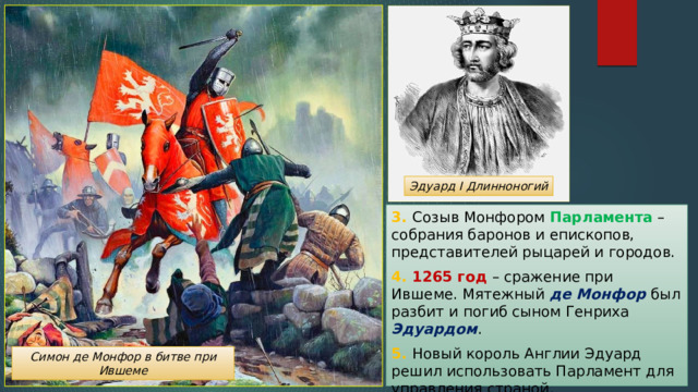 Эдуард I Длинноногий 3. Созыв Монфором Парламента – собрания баронов и епископов, представителей рыцарей и городов. 4. 1265 год – сражение при Ившеме. Мятежный де Монфор был разбит и погиб сыном Генриха Эдуардом . 5. Новый король Англии Эдуард решил использовать Парламент для управления страной. Симон де Монфор в битве при Ившеме 