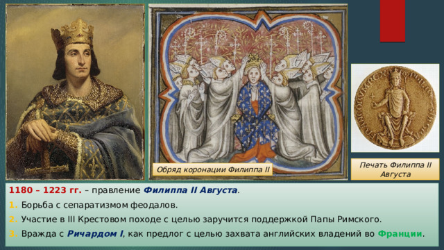 Печать Филиппа II Августа Обряд коронации Филиппа II 1180 – 1223 гг. – правление Филиппа II Августа . 1. Борьба с сепаратизмом феодалов. 2. Участие в III Крестовом походе с целью заручится поддержкой Папы Римского. 3. Вражда с Ричардом I , как предлог с целью захвата английских владений во Франции . 
