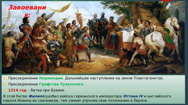 Завоевания: 1. Присоединение Нормандии . Дальнейшее наступление на земли Плантагенетов. 2. Присоединение Графства Тулузского . 3. 1214 год – битва при Бувине. В этой битве Филипп разбил войска германского императора Оттона IV и английского короля Иоанна их союзников, тем самым упрочив свое положение в Европе. 