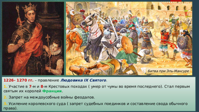 Битва при Эль-Мансуре 1226- 1270 гг. – правление Людовика IX Святого . 1. Участие в 7 -м и 8 -м Крестовых походах ( умер от чумы во время последнего). Стал первым святым их королей Франции . 2. Запрет на междоусобные войны феодалов. 3. Усиление королевского суда ( запрет судебных поединков и составление свода обычного права). 