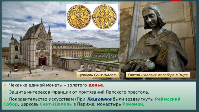 Святой Людовик из собора в Эмре. Церковь Сент-Шапель 4. Чеканка единой монеты – золотого денье . 5. Защита интересов Франции от притязаний Папского престола. 6. Покровительство искусствам (При Людовике были воздвигнуты Реймсский Собор , церковь Сент-Шапель в Париже, монастырь Ройомон . 