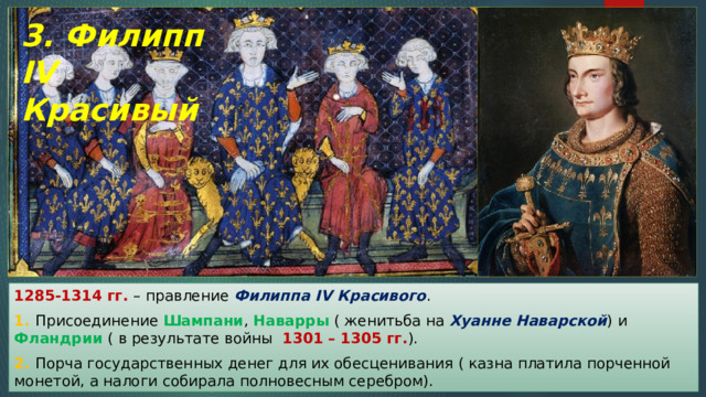 3. Филипп IV Красивый 1285-1314 гг. – правление Филиппа IV Красивого . 1. Присоединение Шампани , Наварры ( женитьба на Хуанне Наварской ) и Фландрии ( в результате войны 1301 – 1305 гг. ). 2. Порча государственных денег для их обесценивания ( казна платила порченной монетой, а налоги собирала полновесным серебром). 