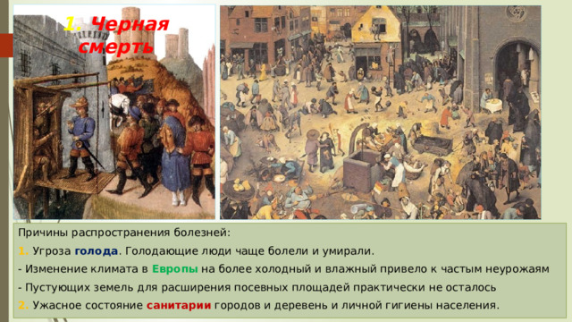 1. Черная смерть Причины распространения болезней: 1. Угроза голода . Голодающие люди чаще болели и умирали. - Изменение климата в Европы на более холодный и влажный привело к частым неурожаям - Пустующих земель для расширения посевных площадей практически не осталось 2. Ужасное состояние санитарии городов и деревень и личной гигиены населения. 
