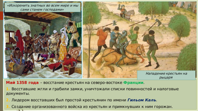 «Искоренить знатных во всем мире и мы сами станем господами» Нападение крестьян на рыцаря Май 1358 года – восстание крестьян на северо-востоке Франции . 1. Восставшие жгли и грабили замки, уничтожали списки повинностей и налоговые документы. 2. Лидером восставших был простой крестьянин по имени Гильом Каль . 3. Создание организованного войска из крестьян и примкнувших к ним горожан. 