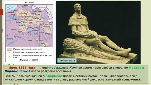 Гильом Каль 4. Июнь 1358 года – пленение Гильома Каля во время переговоров с королем Наварры  Карлом Злым . Начало разгрома восстания. Гильом Каль был казнен в Клермоне после жестоких пыток (палач «короновал» его в «мужицкие короли», надев ему на голову раскаленный докрасна железный треножник). 
