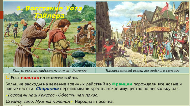 5. Восстание Уота Тайлера Подготовка английских лучников - йоменов Торжественный выезд английского сеньора 1. Рост налогов на ведение войны. Большие расходы на ведение военных действий во Франции порождали все новые и новые налоги. Сборщики переписывали крестьянское имущество по нескольку раз. « Господин наш Христос - Облегчи нам покос. Сквайру сено, Мужика поленом » . Народная песенка. 