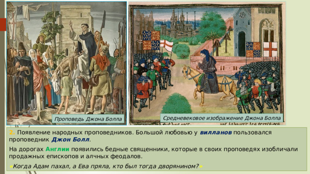 Средневековое изображение Джона Болла Проповедь Джона Болла 2. Появление народных проповедников. Большой любовью у вилланов пользовался проповедник Джон Болл . На дорогах Англии появились бедные священники, которые в своих проповедях изобличали продажных епископов и алчных феодалов. « Когда Адам пахал, а Ева пряла, кто был тогда дворянином? » 
