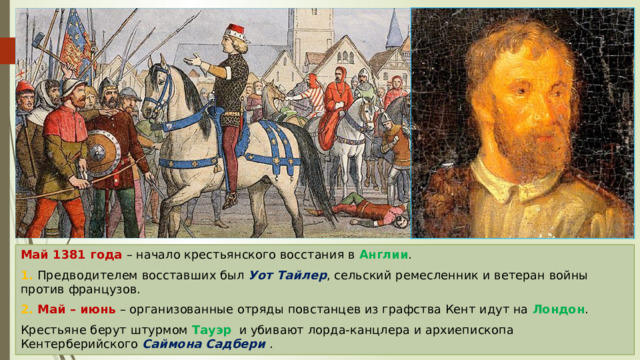 Май 1381 года – начало крестьянского восстания в Англии . 1. Предводителем восставших был Уот Тайлер , сельский ремесленник и ветеран войны против французов. 2. Май – июнь – организованные отряды повстанцев из графства Кент идут на Лондон . Крестьяне берут штурмом Тауэр и убивают лорда-канцлера и архиепископа Кентерберийского Саймона Садбери . 