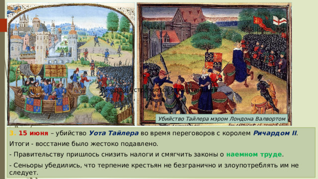 Ричард II встречается с повстанцами Убийство Тайлера мэром Лондона Валвортом 3. 15 июня – убийство Уота Тайлера во время переговоров с королем Ричардом II . Итоги - восстание было жестоко подавлено. - Правительству пришлось снизить налоги и смягчить законы о наемном труде . - Сеньоры убедились, что терпение крестьян не безгранично и злоупотреблять им не следует. 