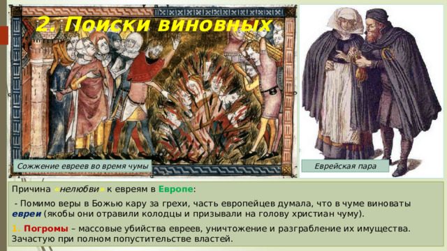 2. Поиски виновных Сожжение евреев во время чумы Еврейская пара Причина « нелюбви »  к евреям в Европе :  - Помимо веры в Божью кару за грехи, часть европейцев думала, что в чуме виноваты евреи (якобы они отравили колодцы и призывали на голову христиан чуму). 1. Погромы – массовые убийства евреев, уничтожение и разграбление их имущества. Зачастую при полном попустительстве властей. 