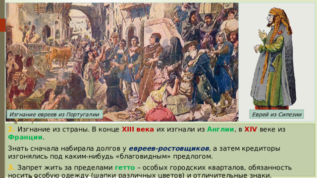 Изгнание евреев из Португалии Еврей из Силезии 2. Изгнание из страны. В конце XIII века их изгнали из Англии , в XIV веке из Франции . Знать сначала набирала долгов у евреев-ростовщиков , а затем кредиторы изгонялись под каким-нибудь «благовидным» предлогом. 3. Запрет жить за пределами гетто – особых городских кварталов, обязанность носить особую одежду (шапки различных цветов) и отличительные знаки. 