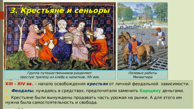 3. Крестьяне и сеньоры Группа путешественников разделяет Полевые работы простую трапезу из хлеба и напитков. XIV век. Миниатюра XIII - XIV вв. – начало освобождения крестьян от личной феодальной зависимости. 1. Феодалы , нуждаясь в средствах, предпочитали заменить барщину деньгами. 2. Крестьяне были вынуждены продавать часть урожая на рынке. А для этого им нужна была самостоятельность и свобода. 