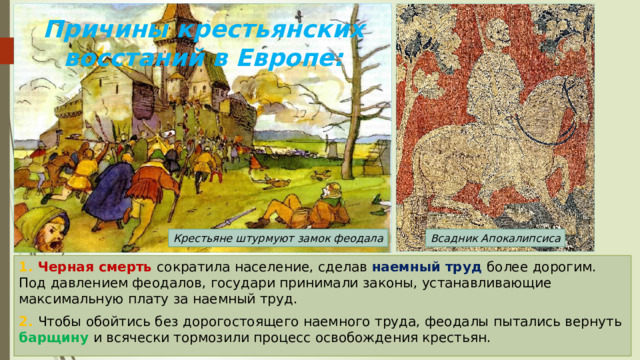 Причины крестьянских восстаний в Европе: Крестьяне штурмуют замок феодала Всадник Апокалипсиса 1. Черная смерть сократила население, сделав наемный труд более дорогим. Под давлением феодалов, государи принимали законы, устанавливающие максимальную плату за наемный труд. 2. Чтобы обойтись без дорогостоящего наемного труда, феодалы пытались вернуть барщину и всячески тормозили процесс освобождения крестьян. 