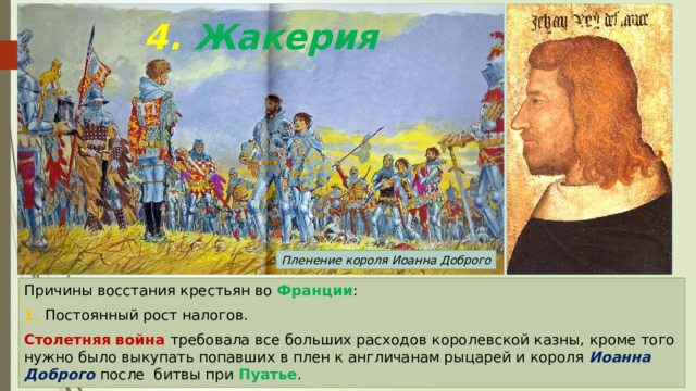 4. Жакерия Пленение короля Иоанна Доброго Причины восстания крестьян во Франции : 1. Постоянный рост налогов. Столетняя война требовала все больших расходов королевской казны, кроме того нужно было выкупать попавших в плен к англичанам рыцарей и короля Иоанна Доброго после битвы при Пуатье . 