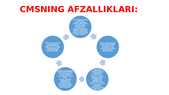 CMSNING AFZALLIKLARI: CMS boshqaruv tizimi har qanday foydalanuvchiga resurlar ustida to‘liq ish olib borish imkonini beradi. Bunda sayt strukturasini ishlab chiqish va dasturlash bo‘yicha texnik bilim yoki ilg’or ko‘nikmalar talab etilmaydi. Tizim boshqaruvi sayt dizayni ustida ishlash va uning tarkibini yaxshilash, yangi elementlarni qo‘shish va boshqarish imkonini beradi. CMS ish jarayonining ko‘plab qismini avtomatlashtirgani sababli sayt va uning alohida qismlarini yaratishda vaqt sezilarli tejaladi. Zamonaviy boshqaruv tizimi murakkab ko‘p blokli tuzilmaga ega bo‘lib, ko‘proq konstruktorga o‘xshab ketadi. Bunday universal, moslashuvchan konstruksiya foydalanuvchiga takrorlanmas, o‘ziga xos sayt yaratish imkonini beradi. CMS sayt foydalanuvchilari o‘rtasida rollarni taqsimlash imkoniyatiga ega. Masalan, mehmon sifatida kirgan foydalanuvchi sahifaga izoh qoldirishi mumkin. Lekin saytning tarkibi va boshqa elementlarini o‘zgartirish huquqiga ega emas. 