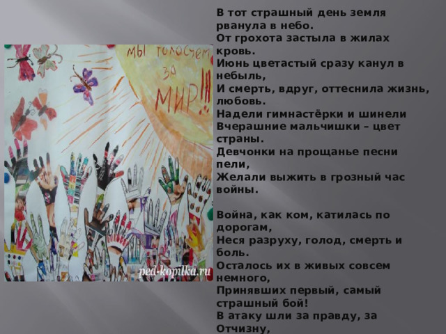 В тот страшный день земля рванула в небо.  От грохота застыла в жилах кровь.  Июнь цветастый сразу канул в небыль,  И смерть, вдруг, оттеснила жизнь, любовь.  Надели гимнастёрки и шинели  Вчерашние мальчишки – цвет страны.  Девчонки на прощанье песни пели,  Желали выжить в грозный час войны.   Война, как ком, катилась по дорогам,  Неся разруху, голод, смерть и боль.  Осталось их в живых совсем немного,  Принявших первый, самый страшный бой!  В атаку шли за правду, за Отчизну,  За мир, за мать с отцом, за добрый дом.  Чтоб защитить от ужасов фашизма  Права на жизнь, что рушилась кругом.  Сирень, гвоздики, нежные тюльпаны…  Начало лета, жизнь вокруг кипит.  Жива любовь, зарубцевались раны,  Но этот день июня не забыт!   
