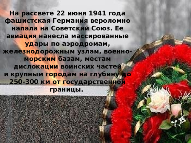На рассвете 22 июня 1941 года фашистская Германия вероломно напала на Советский Союз. Ее авиация нанесла массированные удары по аэродромам, железнодорожным узлам, военно-морским базам, местам дислокации воинских частей и крупным городам на глубину до 250-300 км от государственной границы. 