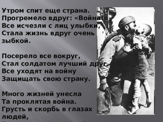 Утром спит еще страна.  Прогремело вдруг: «Война!»  Все исчезли с лиц улыбки,  Стала жизнь вдруг очень зыбкой.   Посерело все вокруг,  Стал солдатом лучший друг,  Все уходят на войну  Защищать свою страну.   Много жизней унесла  Та проклятая война.  Грусть и скорбь в глазах людей,  Горе в сердце матерей.   