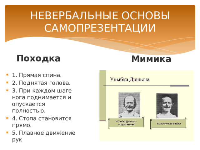 НЕВЕРБАЛЬНЫЕ ОСНОВЫ САМОПРЕЗЕНТАЦИИ Походка Мимика 1. Прямая спина. 2. Поднятая голова. 3. При каждом шаге нога поднимается и опускается полностью. 4. Стопа становится прямо. 5. Плавное движение рук 