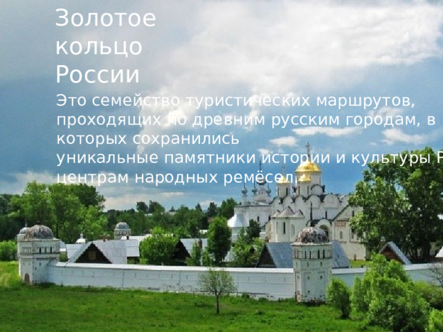 Золотое кольцо России Это семейство туристических маршрутов, проходящих по древним русским городам, в которых сохранились уникальные памятники истории и культуры России, центрам народных ремёсел.  
