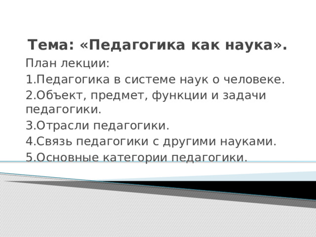 Тема: «Педагогика как наука». План лекции: 1.Педагогика в системе наук о человеке. 2.Объект, предмет, функции и задачи педагогики. 3.Отрасли педагогики. 4.Связь педагогики с другими науками. 5.Основные категории педагогики. 