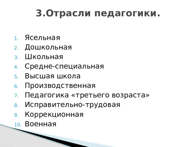 3.Отрасли педагогики.   Ясельная Дошкольная Школьная Средне-специальная Высшая школа Производственная Педагогика «третьего возраста» Исправительно-трудовая Коррекционная Военная 