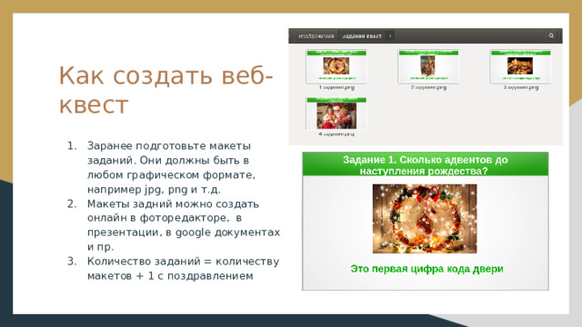 Как создать веб-квест Заранее подготовьте макеты заданий. Они должны быть в любом графическом формате, например jpg, png и т.д. Макеты задний можно создать онлайн в фоторедакторе, в презентации, в google документах и пр. Количество заданий = количеству макетов + 1 с поздравлением 