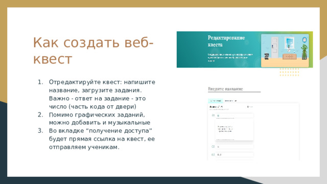 Как создать веб-квест Отредактируйте квест: напишите название, загрузите задания. Важно - ответ на задание - это число (часть кода от двери) Помимо графических заданий, можно добавить и музыкальные Во вкладке “получение доступа” будет прямая ссылка на квест, ее отправляем ученикам. 