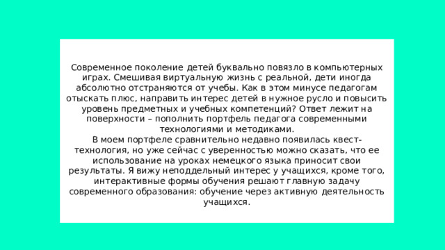          Современное поколение детей буквально повязло в компьютерных играх. Смешивая виртуальную жизнь с реальной, дети иногда абсолютно отстраняются от учебы. Как в этом минусе педагогам отыскать плюс, направить интерес детей в нужное русло и повысить уровень предметных и учебных компетенций? Ответ лежит на поверхности – пополнить портфель педагога современными технологиями и методиками.  В моем портфеле сравнительно недавно появилась квест-технология, но уже сейчас с уверенностью можно сказать, что ее использование на уроках немецкого языка приносит свои результаты. Я вижу неподдельный интерес у учащихся, кроме того, интерактивные формы обучения решают главную задачу современного образования: обучение через активную деятельность учащихся.   