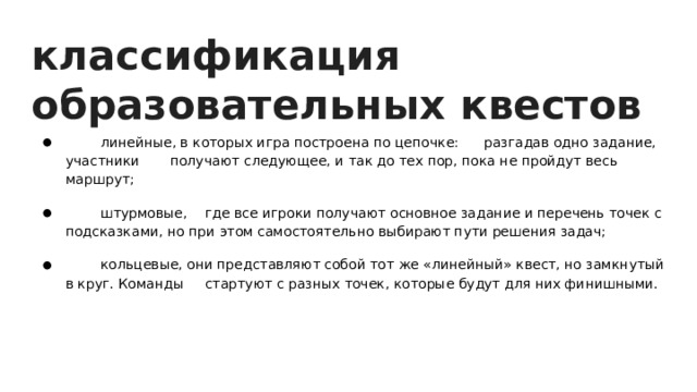 классификация образовательных квестов  линейные, в которых игра построена по цепочке:  разгадав одно задание, участники  получают следующее, и так до тех пор, пока не пройдут весь маршрут;     штурмовые,  где все игроки получают основное задание и перечень точек с подсказками, но при этом самостоятельно выбирают пути решения задач;     кольцевые, они представляют собой тот же «линейный» квест, но замкнутый в круг. Команды  стартуют с разных точек, которые будут для них финишными.   