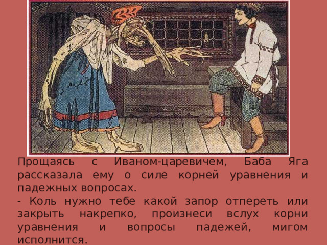 Прощаясь с Иваном-царевичем, Баба Яга рассказала ему о силе корней уравнения и падежных вопросах. - Коль нужно тебе какой запор отпереть или закрыть накрепко, произнеси вслух корни уравнения и вопросы падежей, мигом исполнится. 
