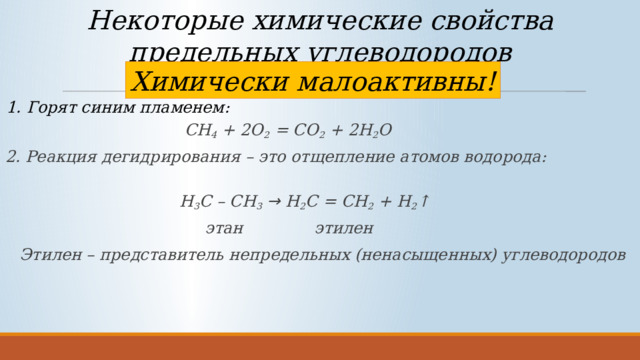 Некоторые химические свойства предельных углеводородов Химически малоактивны! 1. Горят синим пламенем:  CH 4 + 2O 2 = CO 2 + 2H 2 O 2. Реакция дегидрирования – это отщепление атомов водорода:  Н 3 С – СН 3  → Н 2 С = СН 2 + Н 2 ↑  этан этилен Этилен – представитель непредельных (ненасыщенных) углеводородов 