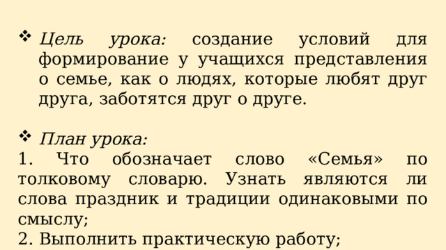 Цель урока: создание условий для формирование у учащихся представления о семье, как о людях, которые любят друг друга, заботятся друг о друге. План урока: 1. Что обозначает слово «Семья» по толковому словарю. Узнать являются ли слова праздник и традиции одинаковыми по смыслу; 2. Выполнить практическую работу; 3. Проанализировать свою деятельность на уроке. 