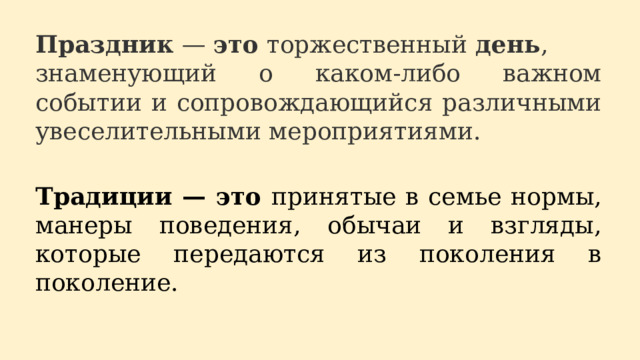 Праздник  —  это  торжественный  день , знаменующий о каком-либо важном событии и сопровождающийся различными увеселительными мероприятиями. Традиции — это принятые в семье нормы, манеры поведения, обычаи и взгляды, которые передаются из поколения в поколение. 