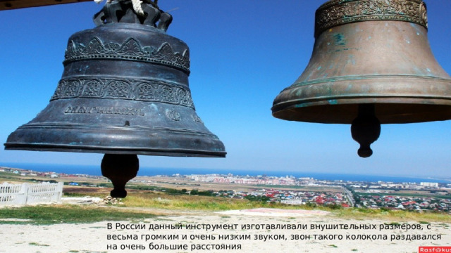 В России данный инструмент изготавливали внушительных размеров, с весьма громким и очень низким звуком, звон такого колокола раздавался на очень большие расстояния 