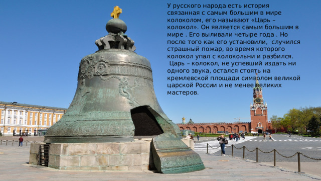 У русского народа есть история связанная с самым большим в мире колоколом, его называют «Царь – колокол». Он является самым большим в мире . Его выливали четыре года . Но после того как его установили, случился страшный пожар, во время которого колокол упал с колокольни и разбился.  Царь – колокол, не успевший издать ни одного звука, остался стоять на кремлевской площади символом великой царской России и не менее великих мастеров. 