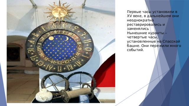 Первые часы установили в XV веке, в дальнейшем они неоднократно реставрировались и заменялись Нынешние куранты – четвертые часы, установленные на Спасской башне. Они пережили много событий. 