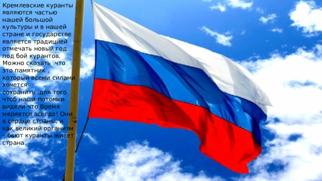 Кремлевские куранты являются частью нашей большой культуры и в нашей стране и государстве является традицией отмечать новый год под бой курантов. Можно сказать что это памятник , который всеми силами хочется сохранить ,для того чтоб наши потомки видели что Время меряется всегда! Они в сердце страны, и как великий организм – бьют куранты живет страна. 