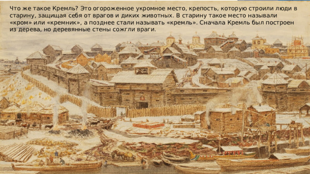 Что же такое Кремль? Это огороженное укромное место, крепость, которую строили люди в старину, защищая себя от врагов и диких животных. В старину такое место называли «кром» или «кремник», а позднее стали называть «кремль». Сначала Кремль был построен из дерева, но деревянные стены сожгли враги. 