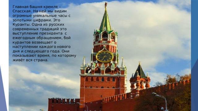 Главная башня кремля – Спасская. На ней мы видим огромные уникальные часы с золотыми цифрами. Это Куранты. Одна из русских современных традиций это выступление президента с ежегодным обращением, бой курантов возвещает о наступлении каждого нового дня и следующего года. Они показывают время, по которому живёт вся страна. 