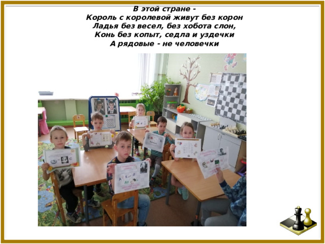 В этой стране -  Король с королевой живут без корон  Ладья без весел, без хобота слон,  Конь без копыт, седла и уздечки  А рядовые - не человечки . 