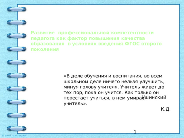 Развитие профессиональной компетентности педагога как фактор повышения качества образования в условиях введения ФГОС второго поколения «В деле обучения и воспитания, во всем школьном деле ничего нельзя улучшить, минуя голову учителя. Учитель живет до тех пор, пока он учится. Как только он перестает учиться, в нем умирает учитель».  К.Д.   Ушинский  