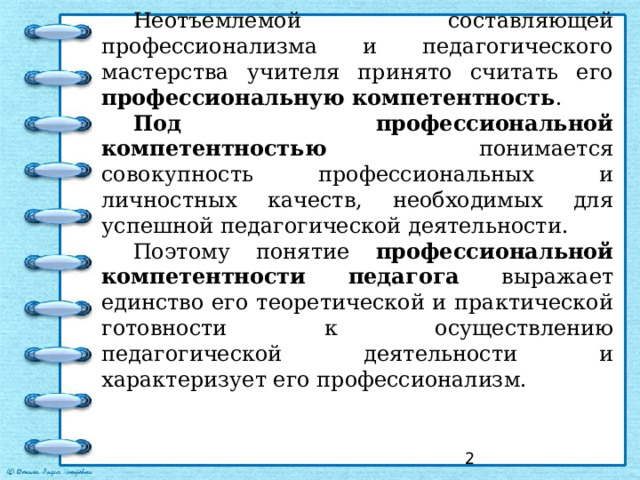 Неотъемлемой составляющей профессионализма и педагогического мастерства учителя принято считать его профессиональную компетентность . Под профессиональной компетентностью понимается совокупность профессиональных и личностных качеств, необходимых для успешной педагогической деятельности. Поэтому понятие профессиональной компетентности педагога выражает единство его теоретической и практической готовности к осуществлению педагогической деятельности и характеризует его профессионализм.  