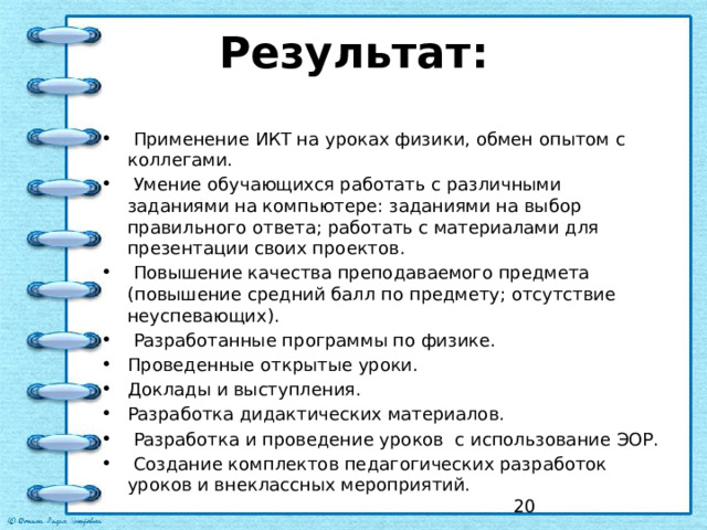 Результат:     Применение ИКТ на уроках физики, обмен опытом с коллегами.   Умение обучающихся работать с различными заданиями на компьютере: заданиями на выбор правильного ответа; работать с материалами для презентации своих проектов.   Повышение качества преподаваемого предмета (повышение средний балл по предмету; отсутствие неуспевающих).   Разработанные программы по физике. Проведенные открытые уроки. Доклады и выступления. Разработка дидактических материалов.   Разработка и проведение уроков с использование ЭОР.   Создание комплектов педагогических разработок уроков и внеклассных мероприятий.    